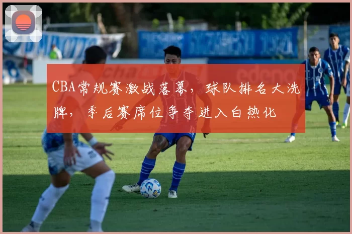 CBA常规赛激战落幕，球队排名大洗牌，季后赛席位争夺进入白热化