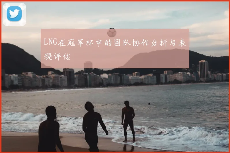 LNG在冠军杯中的团队协作分析与表现评估