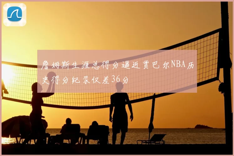 詹姆斯生涯总得分逼近贾巴尔NBA历史得分纪录仅差36分