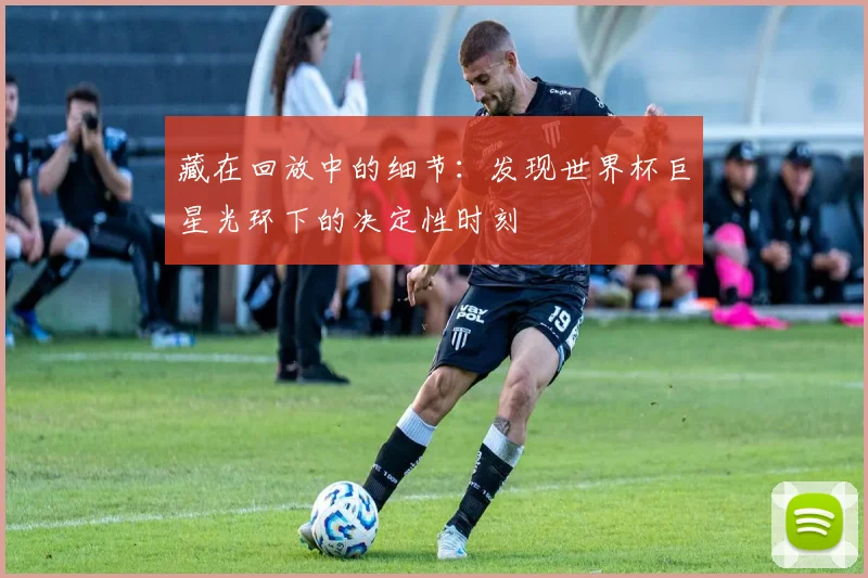 藏在回放中的细节:发现世界杯巨星光环下的决定性时刻