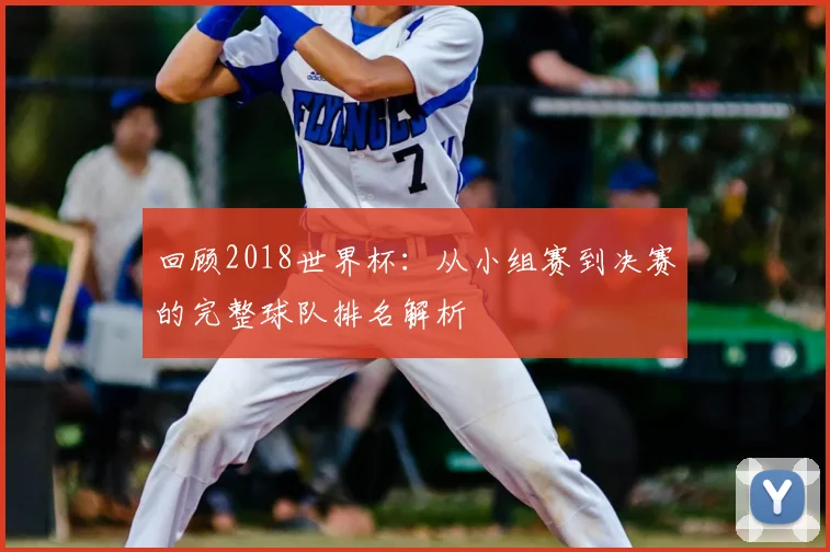 回顾2018世界杯：从小组赛到决赛的完整球队排名解析
