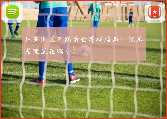从亚洲区直播看世界杯格局:技术差距正在缩小?