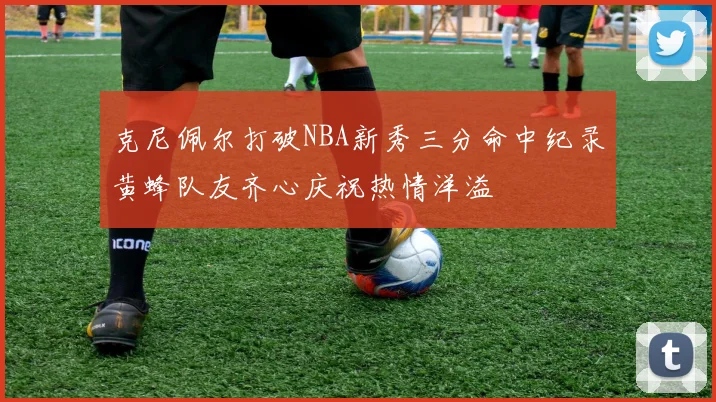 克尼佩尔打破NBA新秀三分命中纪录黄蜂队友齐心庆祝热情洋溢