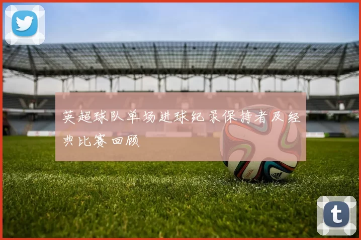 英超球队单场进球纪录保持者及经典比赛回顾