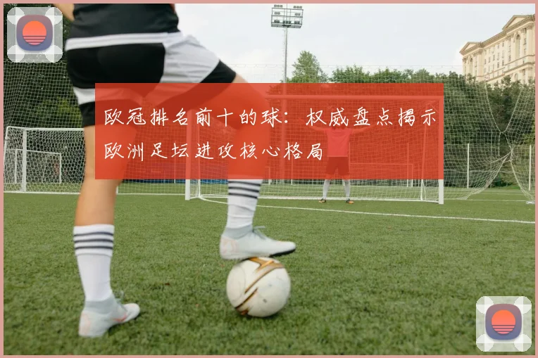 欧冠排名前十的球:权威盘点揭示欧洲足坛进攻核心格局