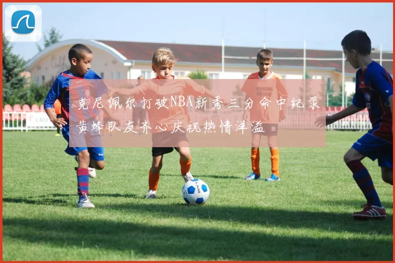 克尼佩尔打破NBA新秀三分命中纪录黄蜂队友齐心庆祝热情洋溢