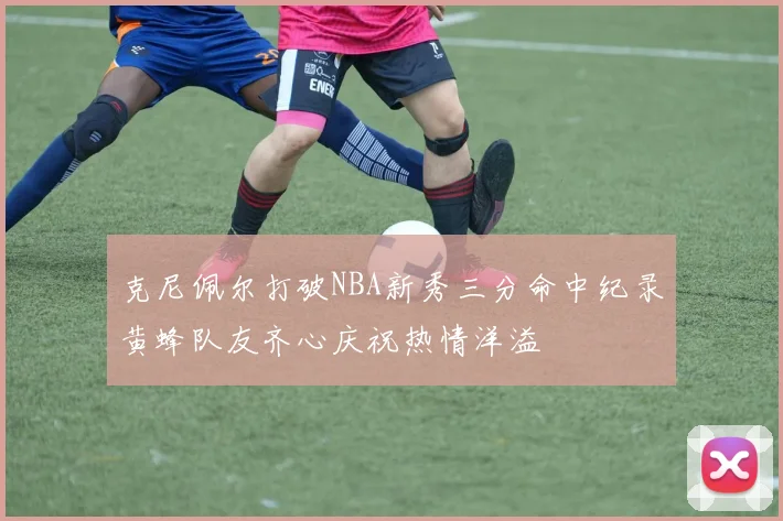 克尼佩尔打破NBA新秀三分命中纪录黄蜂队友齐心庆祝热情洋溢