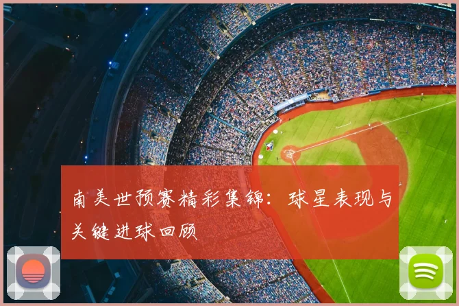 南美世预赛精彩集锦：球星表现与关键进球回顾