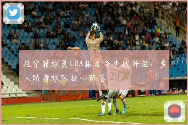 辽宁籍球员CBA排名争夺战升温，多人跻身球队核心阵容