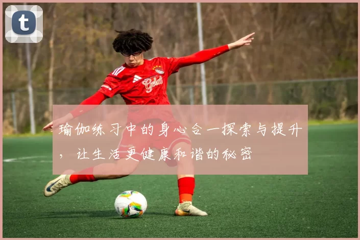 瑜伽练习中的身心合一探索与提升，让生活更健康和谐的秘密