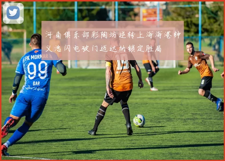 河南俱乐部彩陶坊逆转上海海港钟义浩闪电破门迈达纳锁定胜局