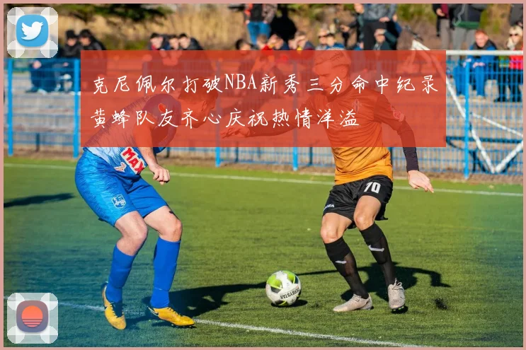 克尼佩尔打破NBA新秀三分命中纪录黄蜂队友齐心庆祝热情洋溢