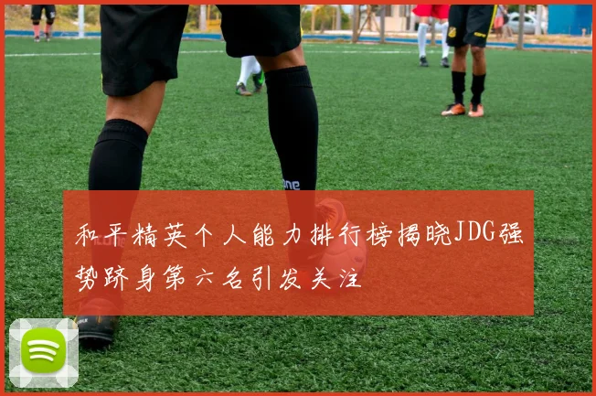 和平精英个人能力排行榜揭晓JDG强势跻身第六名引发关注