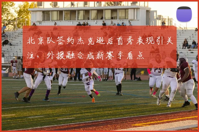 北京队签约杰克逊后首秀表现引关注，外援融合成新赛季看点