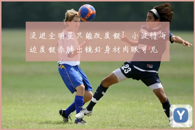 没进全明星只能改度假！小波特海边度假赤膊出镜好身材肉眼可见