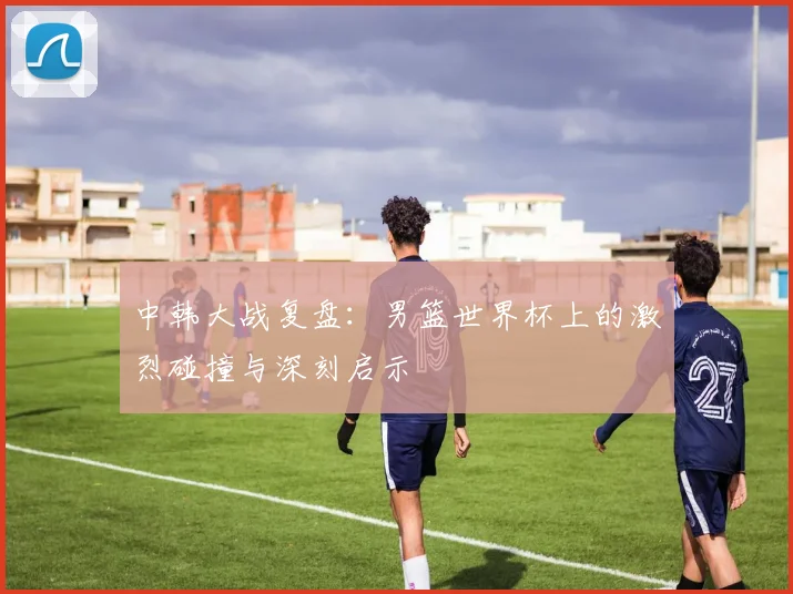 中韩大战复盘：男篮世界杯上的激烈碰撞与深刻启示