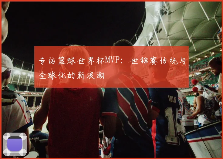 专访篮球世界杯MVP：世锦赛传统与全球化的新浪潮