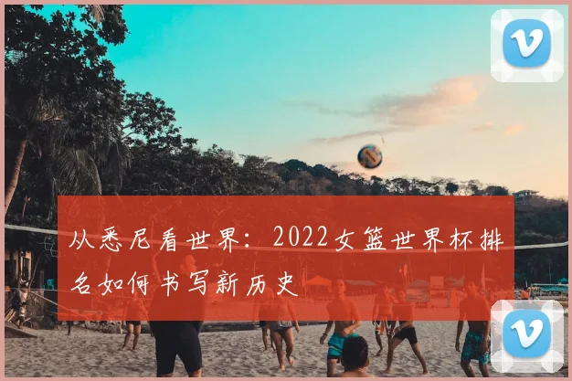 从悉尼看世界:2022女篮世界杯排名如何书写新历史