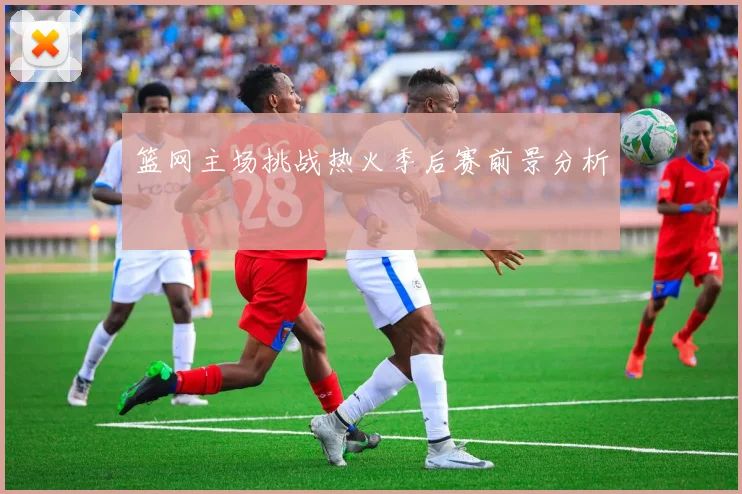 篮网主场挑战热火季后赛前景分析