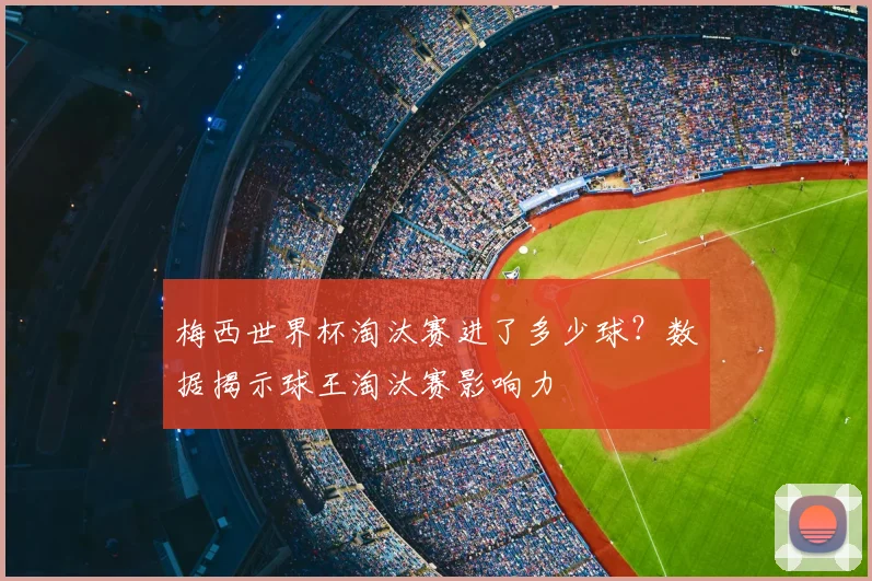 梅西世界杯淘汰赛进了多少球？数据揭示球王淘汰赛影响力