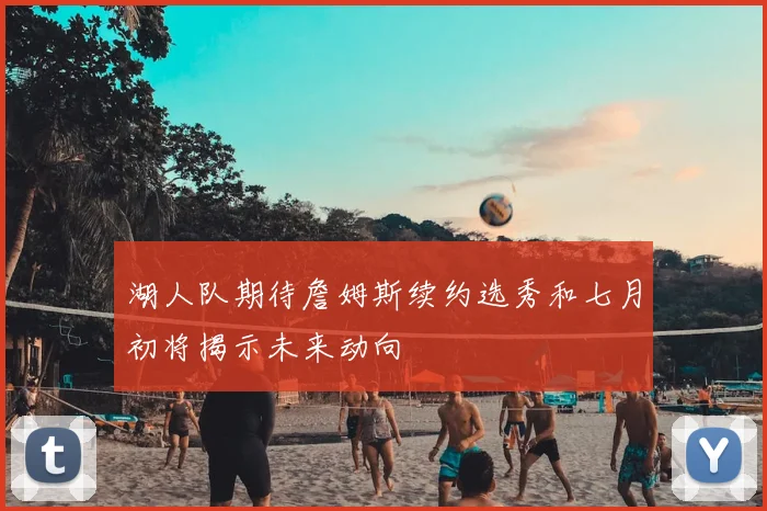 湖人队期待詹姆斯续约选秀和七月初将揭示未来动向