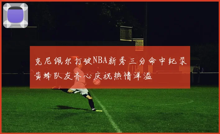 克尼佩尔打破NBA新秀三分命中纪录黄蜂队友齐心庆祝热情洋溢