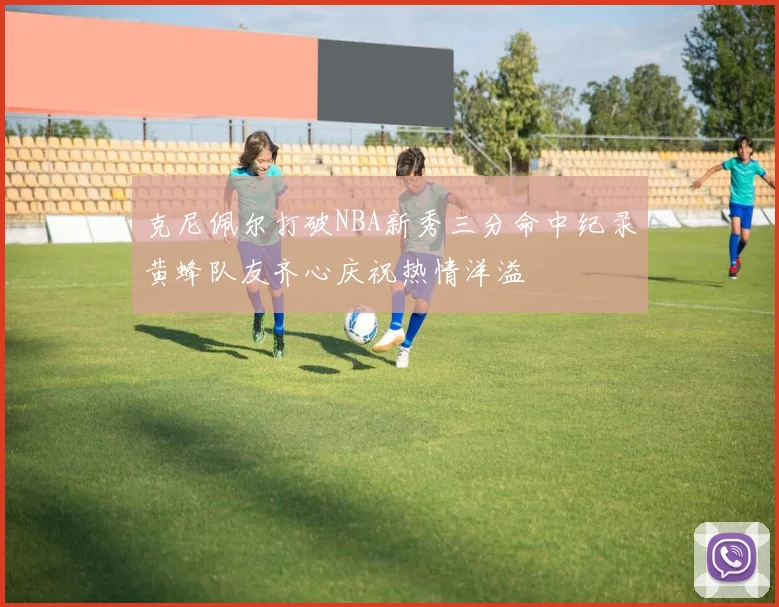 克尼佩尔打破NBA新秀三分命中纪录黄蜂队友齐心庆祝热情洋溢