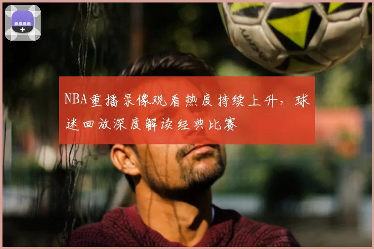 NBA重播录像观看热度持续上升，球迷回放深度解读经典比赛