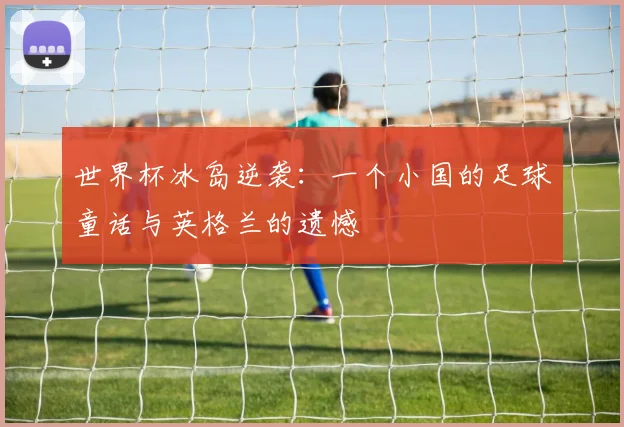世界杯冰岛逆袭：一个小国的足球童话与英格兰的遗憾