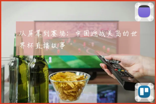 从屏幕到赛场：中国迎战关岛的世界杯直播故事