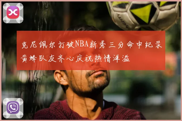 克尼佩尔打破NBA新秀三分命中纪录黄蜂队友齐心庆祝热情洋溢