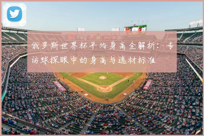 俄罗斯世界杯平均身高全解析：专访球探眼中的身高与选材标准