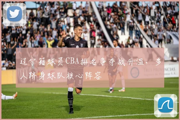 辽宁籍球员CBA排名争夺战升温,多人跻身球队核心阵容