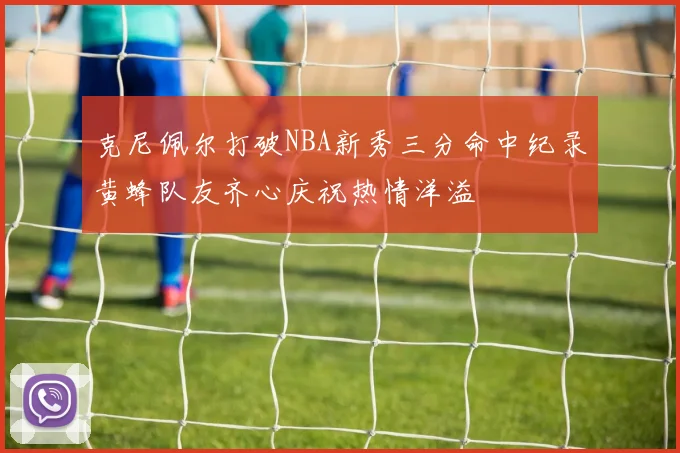 克尼佩尔打破NBA新秀三分命中纪录黄蜂队友齐心庆祝热情洋溢