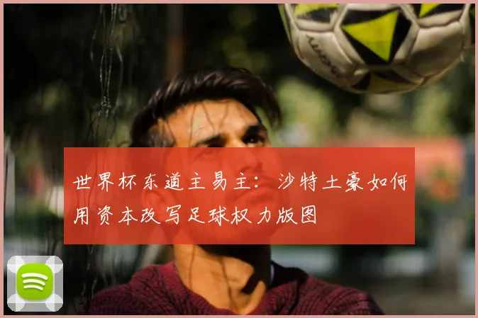 世界杯东道主易主:沙特土豪如何用资本改写足球权力版图
