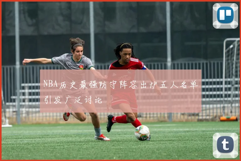 NBA历史最强防守阵容出炉五人名单引发广泛讨论