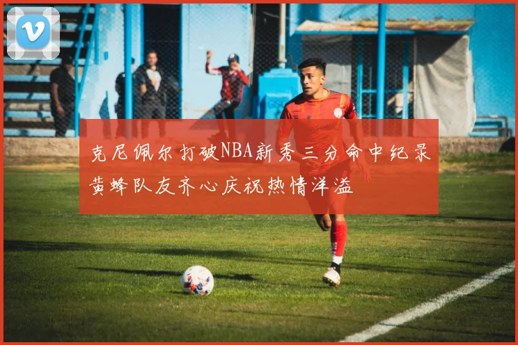 克尼佩尔打破NBA新秀三分命中纪录黄蜂队友齐心庆祝热情洋溢