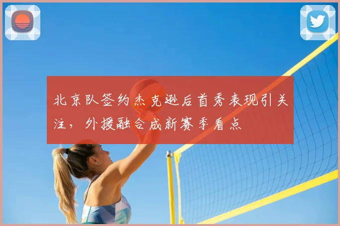北京队签约杰克逊后首秀表现引关注,外援融合成新赛季看点
