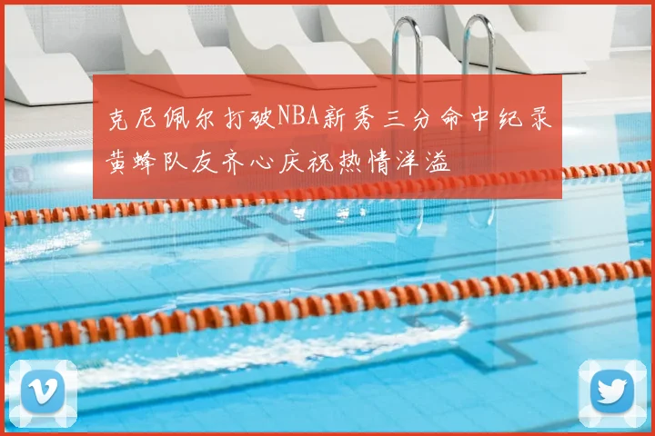 克尼佩尔打破NBA新秀三分命中纪录黄蜂队友齐心庆祝热情洋溢