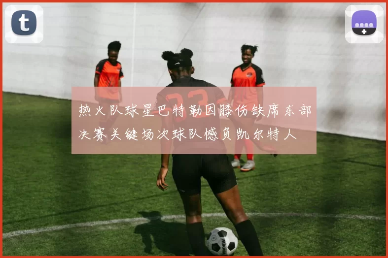 热火队球星巴特勒因膝伤缺席东部决赛关键场次球队憾负凯尔特人