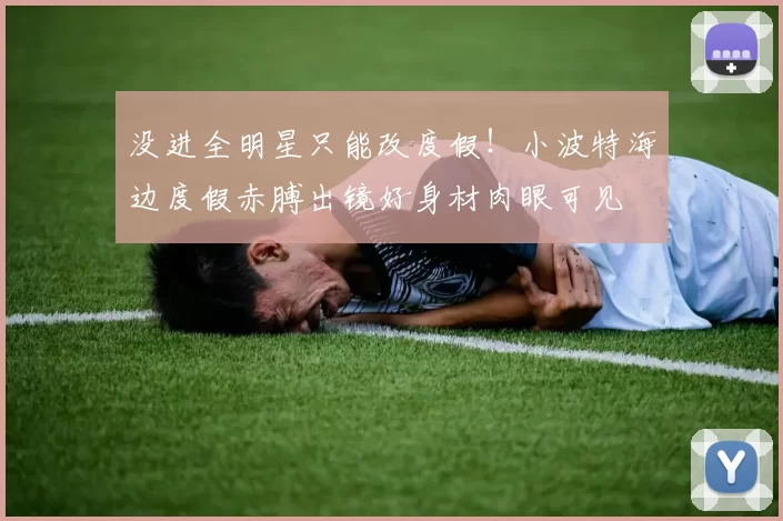 没进全明星只能改度假！小波特海边度假赤膊出镜好身材肉眼可见