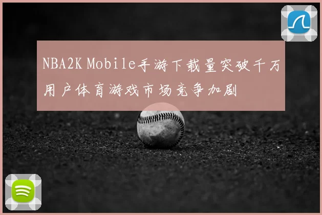 NBA2K Mobile手游下载量突破千万用户体育游戏市场竞争加剧