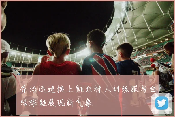 乔治迅速换上凯尔特人训练服与白绿球鞋展现新气象