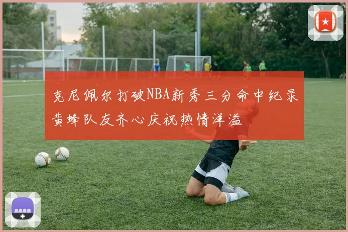 克尼佩尔打破NBA新秀三分命中纪录黄蜂队友齐心庆祝热情洋溢