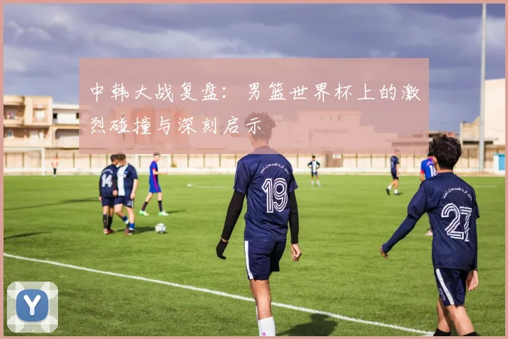 中韩大战复盘：男篮世界杯上的激烈碰撞与深刻启示