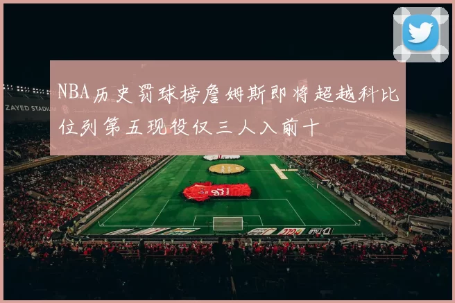 NBA历史罚球榜詹姆斯即将超越科比位列第五现役仅三人入前十